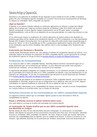 SketchUpyOpenGL
SketchUp es una aplicación de modelado 3D que depende en gran medida de la CPU, la RAM, el hardware
gráfico 3D y los controladores OpenGL instalados en el sistema. Para el correcto funcionamiento de SketchUp,
se requiere un controlador 100% compatible con OpenGL.
¿Qué es OpenGL?
El OpenGL es un sistema estándar utilizado en numerosas aplicaciones de software y juegos para dibujar
objetos 3D en tiempo real. Todas las versiones modernas de Windows y Mac OS X vienen con un driver
OpenGL incorporado. El driver OpenGL trabaja exclusivamente con la CPU para "pintar" su pantalla.
Desafortunadamente, como la CPU es un dispositivo de uso muy generalizado, no resulta muy eficiente en esta
tarea.
En un esfuerzo por mejorar el rendimiento 3D, muchos fabricantes de tarjetas gráficas han diseñado sus
productos para librar de los cálculos de la visualización OpenGL a la CPU y traspasarlos a un chip especializado
llamado GPU (Graphics Processing Unit). Por lo general, los chips GPU están mucho mejor preparados para el
proceso de "pintar" en 3D en la pantalla que la CPU, y proporcionan significativas mejoras (mas del 3.000%)
en los ordenadores que los tienen instalados. Nos solemos referir a esta tecnología como "Aceleración por
Hardware".
Aceleración por Hardware y SketchUp
Cuando instale SketchUp por primera vez, este utilizará el software de visualización OpenGL por defecto. Si su
ordenador dispone de hardware de aceleración 3D 100% compatible OpenGL, puede aprovechar las ventajas
del rendimiento superior en 3D que le ofrece la pestaña OpenGL el Cuadro de Diálogo Preferencias.
Problemas de Compatibilidad
Si su tarjeta de video es 100% compatible OpenGL, SketchUp debería funcionar exactamente igual con su
propia aceleración que con la aceleración por software. La única diferencia que puede notar pasando a
aceleración por hardware, será un importante incremento en la velocidad.
Si experimenta dificultades trabajando con cualquier herramienta, o si ve artefactos extraños en la pantalla, es
que el controlador de la tarjeta de vídeo no es 100% compatible con OpenGL o que está diseñada para su uso
específico con videojuegos. En tal caso, le recomendamos que desactive el uso de Aceleración por Hardware
en la Pestaña OpenGL del cuadro de diálogo Preferencias.
Si está seguro de que dispone de un hardware de aceleración 100% compatible OpenGL, pero la opción está
deshabilitada en SketchUp, asegúrese de que la configuración de la calidad de color está en 32 bits. Algunos
controladores no soportan totalmente la aceleración 3D con la calidad de color de 16 bits.
Para mas detalles relacionados con la compatibilidad de tarjetas concretas, consulte la sección Compatibilidad
con Tarjetas Gráficas en el archivo léame, que se instala con SketchUp.
Síntomas Comunes en los Controladores no 100% compatibles OpenGL
Los siguientes síntomas indican que su controlador OpenGL puede no estar ofreciendo el 100% de
compatibilidad con OpenGL.
Rayas o artefactos oscuros al aplicar sombras sobre caras.
Esto suele deberse a un bug en el buffer del controlador de la tarjeta OpenGL.
Un Controlador de Tarjeta Gráfica que no sea 100% compatible OpenGL hará
que SketchUp se cuelgue.
Muchas tarjetas de video 3D han sido diseñadas solo para videojuegos. En consecuencia, el controlador
OpenGL solo dispone de una parte de las características necesarias para otros usos. Para funcionar, SketchUp
necesita un controlador 100% compatible con OpenGL. Por favor, tenga en cuenta que muchos fabricantes
anuncian una compatibilidad total con OpenGL, pero en realidad no la ofrecen. Si usted se encuentra en esta
situación, siga utilizando SketchUp con la aceleración por hardware desactivada. (esta está desactivada por
 