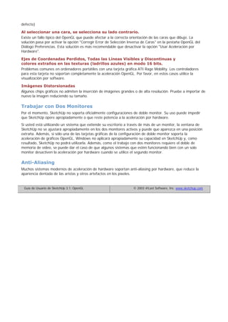 defecto)
Al seleccionar una cara, se selecciona su lado contrario.
Existe un fallo típico del OpenGL que puede afectar a la correcta orientación de las caras que dibuje. La
solución pasa por activar la opción "Corregir Error de Selección Inversa de Caras" en la pestaña OpenGL del
Diálogo Preferencias. Esta solución es más recomendable que desactivar la opción "Usar Aceleración por
Hardware".
Ejes de Coordenadas Perdidos, Todas las Líneas Visibles y Discontinuas y
colores extraños en las texturas (ladrillos azules) en modo 16 bits.
Problemas comunes en ordenadores portátiles con una tarjeta gráfica ATI Rage Mobility. Los controladores
para esta tarjeta no soportan completamente la aceleración OpenGL. Por favor, en estos casos utilice la
visualización por software.
Imágenes Distorsionadas
Algunos chips gráficos no admiten la inserción de imágenes grandes o de alta resolución. Pruebe a importar de
nuevo la imagen reduciendo su tamaño.
Trabajar con Dos Monitores
Por el momento, SketchUp no soporta oficialmente configuraciones de doble monitor. Su uso puede impedir
que SketchUp opere apropiadamente o que reste potencia a la aceleración por hardware.
Si usted está utilizando un sistema que extiende su escritorio a través de más de un monitor, la ventana de
SketchUp no se ajustará apropiadamente en los dos monitores activos y puede que aparezca en una posición
extraña. Además, si sólo una de las tarjetas gráficas de la configuración de doble monitor soporta la
aceleración de gráficos OpenGL, Windows no aplicará apropiadamente su capacidad en SketchUp y, como
resultado, SketchUp no podrá utilizarla. Además, como el trabajo con dos monitores requiere el doble de
memoria de vídeo, se puede dar el caso de que algunos sistemas que estén funcionando bien con un solo
monitor desactiven la aceleración por hardware cuando se utilice el segundo monitor.
Anti-Aliasing
Muchos sistemas modernos de aceleración de hardware soportan anti-aliasing por hardware, que reduce la
apariencia dentada de las aristas y otros artefactos en los píxeles.
Guía de Usuario de SketchUp 3.1: OpenGL © 2003 @Last Software, Inc. www.sketchup.com
 