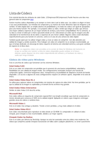 ListadeCódecs
Este tutorial describe los atributos de cada Códec. (COmpressor/DECompressor) Puede hacerse una idea mas
general sobre la compresión aquí
Existen muchos códecs disponibles y no siempre se tiene claro cual se debe usar. Los códecs se eligen en base
a sus usos predestinados, sus métodos de compresión y su manera de tratar diferentes tipos de imágenes y de
sonidos. El video digital abre un amplio abanico de posibilidades y no todos los códecs son igual de apropiados
para una misma función. Por ejemplo, si se propone editar su vídeo, tendrá que elegir un códec que ofrezca
una mayor calidad a expensas de un mayor tamaño de archivo y una menor compatibilidad. Por lo contrario, si
su idea es enviar el vídeo por e-mail o ejecutarlo desde un CD, seleccionará un códec que le asegure una alta
velocidad en la transferencia de los datos a expensas de una menor calidad. Algunos códecs están diseñados
específicamente para una función en concreto, como es el caso de una cámara de vídeo digital.
También puede optar por no utilizar ningún códec y crear un vídeo sin comprimir. Con ello obtendrá una
calidad de imagen y sonido excelente. Pero trabajar con vídeo sin comprimir no es siempre recomendable, ya
que el tiempo dedicado a la descarga de datos requerirá al sistema una velocidad extrema y una gran cantidad
de espacio en el disco duro.
Nota: Los siguientes códecs son accesibles en la versión de Video for Windows del momento en
el que se escribió este tutorial. La lista de códecs disponibles puede cambiar en el futuro.
Además, puede disponer de otros códecs dependiendo del software y el hardware de vídeo y
audio que tenga instalado.
Códecs de vídeo para Windows
Esta es una lista de códecs que funcionan con los sistemas Windows:
Intel Indeo 5.03
Este es un códec de compresión con pérdidas que le proveerá de una buena compatibilidad, velocidad y
flexibilidad con una calidad de imagen media. Sus configuraciones avanzadas incluyen una función de
compresión rápida, control de fotogramas clave, transparencia y la posibilidad de adaptarse al ancho de banda
disponible. ( El acceso a algunas de estas configuraciones requiere un software aparte, disponible en la web de
Intel.)
Intel Indeo Video Raw R1.1
Se utiliza para capturar vídeos no comprimidos con tarjetas de captura de vídeo Intel. No tiene pérdidas, por lo
que la calidad de la imagen es espléndida y el tamaño de los archivos muy grande.
Intel Indeo Video Interactive
Similar al códec Indeo 5.03 descrito arriba.
Microsoft RLE
Este códec utiliza un esquema de compresión espacial RLE (run-length encoding) cuyo nivel de compresión es
menos elevado pero conserva el 100% de la calidad original. Aplíquelo en vídeos cuyas imágenes contengan
grandes áreas de colores o sombras lisos.
Microsoft Video 1
Este es el códec mas antiguo y obsoleto. Tiende a tener pérdidas, y muy mala calidad en el vídeo.
Intel Indeo Video R3.2
Este códec está diseñado para reproducir el vídeo desde un CD-ROM. Es comparable en calidad al códec
Cinepak, pero Cinepak es más recomendable, debido a un mejor soporte.
Cinepak Codec by Radius
Este es el códec por defecto de SketchUp. Aunque no está tan avanzado como los códecs más modernos, los
videos que comprima usando Cinepack funcionarán sin fallos sobre cualquier plataforma, se verán suavemente
ListadeCódecs
Este tutorial describe los atributos de cada Códec. (COmpressor/DECompressor) Puede hacerse una idea mas
general sobre la compresión aquí
Existen muchos códecs disponibles y no siempre se tiene claro cual se debe usar. Los códecs se eligen en base
a sus usos predestinados, sus métodos de compresión y su manera de tratar diferentes tipos de imágenes y de
sonidos. El video digital abre un amplio abanico de posibilidades y no todos los códecs son igual de apropiados
para una misma función. Por ejemplo, si se propone editar su vídeo, tendrá que elegir un códec que ofrezca
una mayor calidad a expensas de un mayor tamaño de archivo y una menor compatibilidad. Por lo contrario, si
su idea es enviar el vídeo por e-mail o ejecutarlo desde un CD, seleccionará un códec que le asegure una alta
velocidad en la transferencia de los datos a expensas de una menor calidad. Algunos códecs están diseñados
específicamente para una función en concreto, como es el caso de una cámara de vídeo digital.
También puede optar por no utilizar ningún códec y crear un vídeo sin comprimir. Con ello obtendrá una
calidad de imagen y sonido excelente. Pero trabajar con vídeo sin comprimir no es siempre recomendable, ya
que el tiempo dedicado a la descarga de datos requerirá al sistema una velocidad extrema y una gran cantidad
de espacio en el disco duro.
Nota: Los siguientes códecs son accesibles en la versión de Video for Windows del momento en
el que se escribió este tutorial. La lista de códecs disponibles puede cambiar en el futuro.
Además, puede disponer de otros códecs dependiendo del software y el hardware de vídeo y
audio que tenga instalado.
Códecs de vídeo para Windows
Esta es una lista de códecs que funcionan con los sistemas Windows:
Intel Indeo 5.03
Este es un códec de compresión con pérdidas que le proveerá de una buena compatibilidad, velocidad y
flexibilidad con una calidad de imagen media. Sus configuraciones avanzadas incluyen una función de
compresión rápida, control de fotogramas clave, transparencia y la posibilidad de adaptarse al ancho de banda
disponible. ( El acceso a algunas de estas configuraciones requiere un software aparte, disponible en la web de
Intel.)
Intel Indeo Video Raw R1.1
Se utiliza para capturar vídeos no comprimidos con tarjetas de captura de vídeo Intel. No tiene pérdidas, por lo
que la calidad de la imagen es espléndida y el tamaño de los archivos muy grande.
Intel Indeo Video Interactive
Similar al códec Indeo 5.03 descrito arriba.
Microsoft RLE
Este códec utiliza un esquema de compresión espacial RLE (run-length encoding) cuyo nivel de compresión es
menos elevado pero conserva el 100% de la calidad original. Aplíquelo en vídeos cuyas imágenes contengan
grandes áreas de colores o sombras lisos.
Microsoft Video 1
Este es el códec mas antiguo y obsoleto. Tiende a tener pérdidas, y muy mala calidad en el vídeo.
Intel Indeo Video R3.2
Este códec está diseñado para reproducir el vídeo desde un CD-ROM. Es comparable en calidad al códec
Cinepak, pero Cinepak es más recomendable, debido a un mejor soporte.
Cinepak Codec by Radius
Este es el códec por defecto de SketchUp. Aunque no está tan avanzado como los códecs más modernos, los
videos que comprima usando Cinepack funcionarán sin fallos sobre cualquier plataforma, se verán suavemente
 