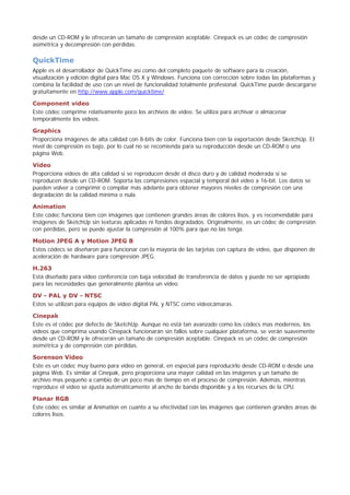 desde un CD-ROM y le ofrecerán un tamaño de compresión aceptable. Cinepack es un códec de compresión
asimétrica y decompresión con pérdidas.
QuickTime
Apple es el desarrollador de QuickTime así como del completo paquete de software para la creación,
visualización y edición digital para Mac OS X y Windows. Funciona con corrección sobre todas las plataformas y
combina la facilidad de uso con un nivel de funcionalidad totalmente profesional. QuickTime puede descargarse
gratuitamente en http://www.apple.com/quicktime/
Component video
Este códec comprime relativamente poco los archivos de vídeo. Se utiliza para archivar o almacenar
temporalmente los vídeos.
Graphics
Proporciona imágenes de alta calidad con 8-bits de color. Funciona bien con la exportación desde SketchUp. El
nivel de compresión es bajo, por lo cual no se recomienda para su reproducción desde un CD-ROM o una
página Web.
Vídeo
Proporciona vídeos de alta calidad si se reproducen desde el disco duro y de calidad moderada si se
reproducen desde un CD-ROM. Soporta las compresiones espacial y temporal del vídeo a 16-bit. Los datos se
pueden volver a comprimir o compilar más adelante para obtener mayores niveles de compresión con una
degradación de la calidad mínima o nula.
Animation
Este códec funciona bien con imágenes que contienen grandes áreas de colores lisos, y es recomendable para
imágenes de SketchUp sin texturas aplicadas ni fondos degradados. Originalmente, es un códec de compresión
con pérdidas, pero se puede ajustar la compresión al 100% para que no las tenga.
Motion JPEG A y Motion JPEG B
Estos códecs se diseñaron para funcionar con la mayoría de las tarjetas con captura de vídeo, que disponen de
aceleración de hardware para compresión JPEG.
H.263
Está diseñado para video conferencia con baja velocidad de transferencia de datos y puede no ser apropiado
para las necesidades que generalmente plantea un vídeo.
DV - PAL y DV - NTSC
Estos se utilizan para equipos de vídeo digital PAL y NTSC como videocámaras.
Cinepak
Este es el códec por defecto de SketchUp. Aunque no está tan avanzado como los códecs mas modernos, los
videos que comprima usando Cinepack funcionarán sin fallos sobre cualquier plataforma, se verán suavemente
desde un CD-ROM y le ofrecerán un tamaño de compresión aceptable. Cinepack es un códec de compresión
asimétrica y de compresión con pérdidas.
Sorenson Video
Este es un códec muy bueno para vídeo en general, en especial para reproducirlo desde CD-ROM o desde una
página Web. Es similar al Cinepak, pero proporciona una mayor calidad en las imágenes y un tamaño de
archivo mas pequeño a cambio de un poco mas de tiempo en el proceso de compresión. Además, mientras
reproduce el vídeo se ajusta automáticamente al ancho de banda disponible y a los recursos de la CPU.
Planar RGB
Este códec es similar al Animation en cuanto a su efectividad con las imágenes que contienen grandes áreas de
colores lisos.
 