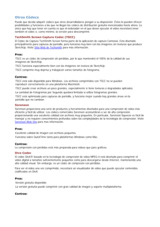 Otros Códecs
Puede que decida adquirir códecs que otros desarrolladores pongan a su disposición. Éstos le pueden ofrecer
posibilidades y funciones a las que no llegan los códecs de distribución gratuita mencionados hasta ahora. Lo
único que hay que tener en cuenta es que el ordenador en el que desee ejecutar el vídeo necesitará tener
también el códec o, como mínimo, la versión para descomprimir.
TechSmith Screen Capture Codec (TSCC)
El Códec de Captura TechSmith Screen forma parte de la aplicación de captura Camtasia. Está diseñado
principalmente para capturas de pantalla, pero funciona muy bien con las imágenes sin texturas que produce
SketchUp. Visite Sitio Web de Techsmith para más información.
Pros:
TSCC es un códec de compresión sin pérdidas, por lo que mantendrá el 100% de la calidad de sus
imágenes de SketchUp.
TSCC funciona especialmente bien con las imágenes sin textura de SketchUp.
TSCC comprime muy deprisa y trabajacon varios tamaños de fotograma.
Contras:
TSCC está solo disponible para Windows. Los archivos comprimidos con TSCC no se pueden
reproducir correctamente en una plataforma Macintosh.
TSCC puede crear archivos un poco grandes, especialmente si tiene texturas o degradados aplicados.
La cantidad de Fotogramas por Segundo quedará limitada si utiliza fotogramas grandes.
TSCC está optimizado para capturas de pantalla, y funciona mejor cuando hay grandes áreas en la
pantalla que no cambian.
Sorenson
Sorenson proporciona una serie de productos y herramientas diseñados para una compresión de vídeo más
eficiente y fácil de utilizar. Los códecs comerciales Sorenson acostumbran a ser de alta compresión,
proporcionando una excelente calidad con archivos muy pequeños. En particular, Sorenson Squeeze es fácil de
manejar y no requiere conocimientos profundos sobre las complejidades de la tecnología de compresión. Visite
Sorenson Web Site para mas información.
Pros:
Excelente calidad de imagen con archivos pequeños.
Funciona sobre QuickTime tanto para plataformas Windows como Mac.
Contras:
La compresión con pérdidas está más preparada para vídeos que para gráficos.
Divx Codec
El códec DivX® basado en la tecnología de compresión de vídeo MPEG-4 está diseñado para comprimir el
vídeo digital a tamaños suficientemente pequeños como para descargarse desde Internet, manteniendo una
alta calidad visual. Sin embargo, es un códec de compresón con pérdidas.
Para ver el vídeo una vez comprimido, necesitará un visualizador de vídeo que puede ejecutar contenidos
codificados en DivX.
Pros:
Versión gratuita disponible.
La versión gratuita puede comprimir con gran calidad de imagen y soporte multiplataforma.
Contras:
 
