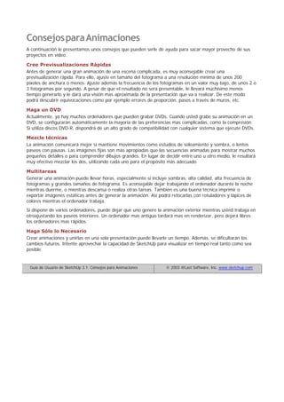 ConsejosparaAnimaciones
A continuación le presentamos unos consejos que pueden serle de ayuda para sacar mayor provecho de sus
proyectos en video.
Cree Previsualizaciones Rápidas
Antes de generar una gran animación de una escena complicada, es muy aconsejable crear una
previsualización rápida. Para ello, ajuste en tamaño del fotograma a una resolución mínima de unos 200
píxeles de anchura o menos. Ajuste además la frecuencia de los fotogramas en un valor muy bajo, de unos 2 o
3 fotogramas por segundo. A pesar de que el resultado no será presentable, le llevará muchísimo menos
tiempo generarlo y le dará una visión mas aproximada de la presentación que va a realizar. De este modo
podrá descubrir equivocaciones como por ejemplo errores de proporción, pasos a través de muros, etc.
Haga un DVD
Actualmente, ya hay muchos ordenadores que pueden grabar DVDs. Cuando usted grabe su animación en un
DVD, se configurarán automáticamente la mayoría de las preferencias mas complicadas, como la compresión.
Si utiliza discos DVD-R, dispondrá de un alto grado de compatibilidad con cualquier sistema que ejecute DVDs.
Mezcle técnicas
La animación comunicará mejor si mantiene movimientos como estudios de soleamiento y sombra, o lentos
paseos con pausas. Las imágenes fijas son más apropiadas que las secuencias animadas para mostrar muchos
pequeños detalles o para comprender dibujos grandes. En lugar de decidir entre uno u otro medio, le resultará
muy efectivo mezclar los dos, utilizando cada uno para el propósito más adecuado.
Multitareas
Generar una animación puede llevar horas, especialmente si incluye sombras, alta calidad, alta frecuencia de
fotogramas y grandes tamaños de fotograma. Es aconsejable dejar trabajando el ordenador durante la noche
mientras duerme, o mientras descansa o realiza otras tareas. También es una buena técnica imprimir o
exportar imágenes estáticas antes de generar la animación. Así podrá retocarlas con rotuladores y lápices de
colores mientras el ordenador trabaja.
Si dispone de varios ordenadores, puede dejar que uno genere la animación exterior mientras usted trabaja en
otroajustando los paseos interiores. Un ordenador mas antiguo tardará mas en renderizar, pero dejará libres
los ordenadores mas rápidos.
Haga Sólo lo Necesario
Crear animaciones y unirlas en una sola presentación puede llevarle un tiempo. Además, se dificultarán los
cambios futuros. Intente aprovechar la capacidad de SketchUp para visualizar en tiempo real tanto como sea
posible.
Guía de Usuario de SketchUp 3.1: Consejos para Animaciones © 2003 @Last Software, Inc. www.sketchup.com
 