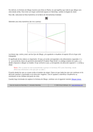 Por defecto, la Ventana de Dibujo muestra una Vista en Planta, lo cual significa que todo lo que dibuje será
visto desde arriba. Para tener un mayor control del espacio en SketchUp, cambie el ángulo de visión.
Para ello, seleccione la Vista Isométrica en la Barra de Herramientas Estándar:
Obtendrá una vista isométrica (de tres cuartos):
Las líneas roja, verde y azul, son los Ejes de Dibujo, y le ayudarán a visualizar el espacio 3D en el que está
trabajando.
El significado de los colores es importante. El rojo y el verde corresponden a las dimensiones espaciales 'x' e
'y'. (¿recuerda las clases de geometría descriptiva?) El plano 'Rojo-Verde' es análogo al plano de suelo, y es
donde empezará a dibujar su modelo. El eje vertical es azul, y corresponde a la dirección espacial 'z', o arriba y
abajo.
Nota: (Por si usted no está acostumbrado a pensar en términos XYZ como SketchUp, desde
ahora nos referiremos a los ejes por su color.)
El punto donde los ejes se cruzan recibe el nombre de origen. Fíjese en que todos los ejes son continuos en la
dirección 'positiva' y punteados en la dirección 'negativa'. Esto le ayudará a identificar visualmente su
orientación en los cambios del punto de vista.
Cuando haya terminado de explorar la Ventana de Dibujo, continúe con el siguiente tutorial, Dibujar Líneas.
Guía de Usuario de SketchUp 3.1: Iniciando SketchUp © 2003 @Last Software, Inc. www.sketchup.com
 