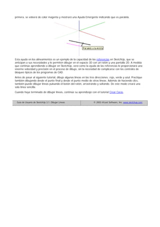 primera, se volverá de color magenta y mostrará una Ayuda Emergente indicando que es paralela.
Esta ayuda en los alineamientos es un ejemplo de la capacidad de las referencias en SketchUp, que se
anticipan a sus necesidades y le permiten dibujar en el espacio 3D con un ratón y una pantalla 2D. A medida
que continúe aprendiendo a dibujar en SketchUp, verá como la ayuda de las referencias le proporcionará una
enorme velocidad y precisión en el proceso de dibujo, sin la necesidad de complicarse con los controles de
bloqueo típicos de los programas de CAD.
Antes de pasar al siguiente tutorial, dibuje algunas líneas en las tres direcciones; rojo, verde y azul. Practique
también dibujando desde el punto final y desde el punto medio de otras líneas. Además de haciendo clics,
también puede dibujar líneas pulsando el botón del ratón, arrastrando y soltando. De este modo creará una
sola línea sencilla.
Cuando haya terminado de dibujar líneas, continúe su aprendizaje con el tutorial Crear Caras.
Guía de Usuario de SketchUp 3.1: Dibujar Líneas © 2003 @Last Software, Inc. www.sketchup.com
 