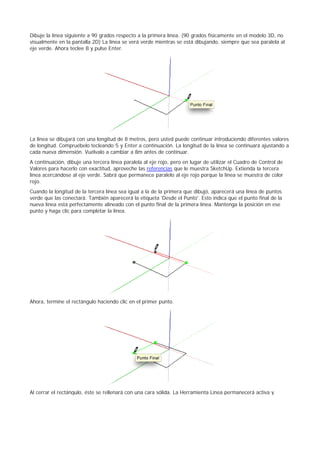 Dibuje la línea siguiente a 90 grados respecto a la primera línea. (90 grados físicamente en el modelo 3D, no
visualmente en la pantalla 2D) La línea se verá verde mientras se está dibujando, siempre que sea paralela al
eje verde. Ahora teclee 8 y pulse Enter.
La línea se dibujará con una longitud de 8 metros, pero usted puede continuar introduciendo diferentes valores
de longitud. Compruébelo tecleando 5 y Enter a continuación. La longitud de la línea se continuará ajustando a
cada nueva dimensión. Vuélvalo a cambiar a 8m antes de continuar.
A continuación, dibuje una tercera línea paralela al eje rojo, pero en lugar de utilizar el Cuadro de Control de
Valores para hacerlo con exactitud, aproveche las referencias que le muestra SketchUp. Extienda la tercera
línea acercándose al eje verde. Sabrá que permanece paralelo al eje rojo porque la línea se muestra de color
rojo.
Cuando la longitud de la tercera línea sea igual a la de la primera que dibujó, aparecerá una línea de puntos
verde que las conectará. También aparecerá la etiqueta 'Desde el Punto'. Esto indica que el punto final de la
nueva línea está perfectamente alineado con el punto final de la primera línea. Mantenga la posición en ese
punto y haga clic para completar la línea.
Ahora, termine el rectángulo haciendo clic en el primer punto.
Al cerrar el rectángulo, éste se rellenará con una cara sólida. La Herramienta Línea permanecerá activa y
 
