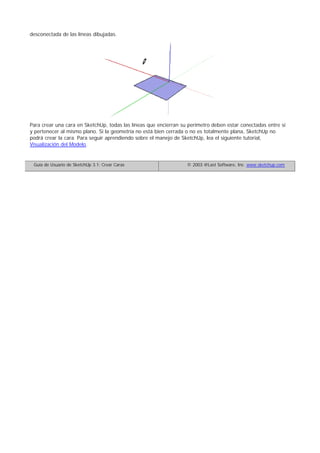 desconectada de las líneas dibujadas.
Para crear una cara en SketchUp, todas las líneas que encierran su perímetro deben estar conectadas entre sí
y pertenecer al mismo plano. Si la geometría no está bien cerrada o no es totalmente plana, SketchUp no
podrá crear la cara. Para seguir aprendiendo sobre el manejo de SketchUp, lea el siguiente tutorial,
Visualización del Modelo.
Guía de Usuario de SketchUp 3.1: Crear Caras © 2003 @Last Software, Inc. www.sketchup.com
 