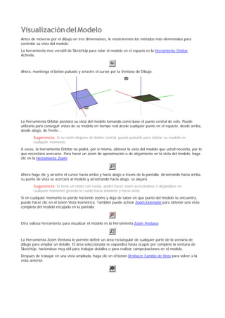 VisualizacióndelModelo
Antes de moverse por el dibujo en tres dimensiones, le mostraremos los métodos más elementales para
controlar su vista del modelo.
La herramienta mas versátil de SketchUp para rotar el modelo en el espacio es la Herramienta Orbitar.
Actívela:
Ahora, mantenga el botón pulsado y arrastre el cursor por la Ventana de Dibujo.
La Herramienta Orbitar pivotará su vista del modelo tomando como base el punto central de este. Puede
utilizarla para conseguir vistas de su modelo en tiempo real desde cualquier punto en el espacio; desde arriba,
desde abajo, de frente...
Sugerencia: Si su ratón dispone de botón central, puede pulsarlo para orbitar su modelo en
cualquier momento.
A veces, la Herramienta Orbitar no podrá, por si misma, obtener la vista del modelo que usted necesita, por lo
que necesitará acercarse. Para hacer un zoom de aproximación o de alejamiento en la vista del modelo, haga
clic en la Herramienta Zoom:
Ahora haga clic y arrastre el cursor hacia arriba y hacia abajo a través de la pantalla. Arrastrando hacia arriba,
su punto de vista se acercará al modelo y arrastrando hacia abajo, se alejará.
Sugerencia: Si tiene un ratón con rueda, podrá hacer zoom acercándose o alejándose en
cualquier momento girando la rueda hacia adelante y hacia atrás.
Si en cualquier momento se pierde haciendo zooms y deja de saber en qué punto del modelo se encuentra,
puede hacer clic en el botón Vista Isométrica. También puede activar Zoom Extensión para obtener una vista
completa del modelo encajada en la pantalla:
Otra valiosa herramienta para visualizar el modelo es la Herramienta Zoom Ventana:
La Herramienta Zoom Ventana le permite definir un área rectangular de cualquier parte de la ventana de
dibujo para ampliar un detalle. El área seleccionada se expandirá hasta ocupar por completo la ventana de
SketchUp, haciéndose muy útil para trabajar detalles o para realizar comprobaciones en el modelo.
Después de trabajar en una vista ampliada, haga clic en el botón Deshacer Cambio de Vista para volver a la
vista anterior.
 