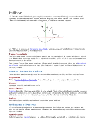 Polilíneas
Las entidades Polilínea de SketchUp se componen de múltiples segmentos de línea que se conectan. Estos
segmentos actúan como una única línea en el sentido de que pueden definir y dividir caras. También están
conectados de manera que al seleccionar un segmento se selecciona la entidad completa.
Las Polilíneas se crean con la Herramienta Mano Alzada. Puede descomponer una Polilínea en líneas normales
seleccionando Explotar en su menú de contexto.
Trazo a Mano Alzada
Un trazo a Mano Alzada es un tipo especial de polilínea que no genera puntos de referencia ni afectan al resto
de la geometría del modelo de ningún modo. Pueden ser útiles para dibujar en 2D, o cuando no quiera que las
líneas generen otras geometrías.
Para crear un Trazo a Mano Alzada, mantenga pulsada la tecla Mayúsculas mientras dibuja con la Herramienta
Mano Alzada. Puede descomponer una Trazo a Mano Alzada en líneas normales seleccionando Explotar en su
menú de contexto.
Menú de Contexto de Polilínea
Puede acceder a los comandos del menú de contexto pulsando el botón derecho del ratón sobre la entidad.
Propiedades
Activa el Cuadro de Diálogo Propiedades de la polilínea, lo que le permite ver y cambiar sus atributos.
Eliminar
Elimina las entidades seleccionado del dibujo.
Ocultar/Mostrar
Ocultando la entidad ésta se vuelve invisible. Si se ha activado "Mostrar Geometría Oculta", todas las entidades
ocultas se muestran en un patrón discontinuo, permitiéndole seleccionarlas. Por tanto, si el objeto seleccionado
está oculto, este comando se verá como 'Mostrar', y aplicarlo restaurará la visibilidad del objeto.
Explotar
Seleccionando este comando la polilínea se convierte en aristas normales.
Propiedades de Polilínea
El Cuadro de Diálogo Propiedades le permite ver y cambiar los atributos de una Polilínea. Para acceder a él,
haga clic con el botón derecho del ratón sobre la polilínea que desee modificar y seleccione Propiedades en el
menú de contexto.
Pestaña General
Material:Muestra el material asignado a la polilínea. Si no se aplica un material, se verá el icono del material
 