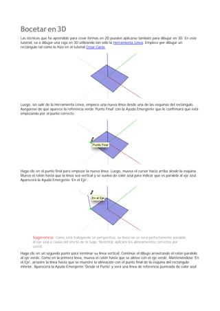 Bocetaren3D
Las técnicas que ha aprendido para crear formas en 2D pueden aplicarse también para dibujar en 3D. En este
tutorial, va a dibujar una caja en 3D utilizando tan sólo la Herramienta Línea. Empiece por dibujar un
rectángulo tal como lo hizo en el tutorial Crear Caras.
Luego, sin salir de la Herramienta Línea, empiece una nueva línea desde una de las esquinas del rectángulo.
Asegúrese de que aparece la referencia verde 'Punto Final' con la Ayuda Emergente que le confirmará que está
empezando por el punto correcto.
Haga clic en el punto final para empezar la nueva línea. Luego, mueva el cursor hacia arriba desde la esquina.
Mueva el ratón hasta que la línea sea vertical y se vuelva de color azul para indicar que es paralela al eje azul.
Aparecerá la Ayuda Emergente 'En el Eje':
Sugerencia: Como está trabajando en perspectiva, su línea no se verá perfectamente paralela
al eje azul a causa del efecto de la fuga. SketchUp aplicará los alineamientos correctos por
usted.
Haga clic en un segundo punto para terminar su línea vertical. Continúe el dibujo arrastrando el ratón paralelo
al eje verde. Como en la primera línea, mueva el ratón hasta que se alinee con el eje verde. Manteniéndose 'En
el Eje', arrastre la línea hasta que se muestre la alineación con el punto final de la esquina del rectángulo
inferior. Aparecerá la Ayuda Emergente 'Desde el Punto' y verá una línea de referencia punteada de color azul
 