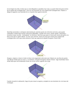 En la imagen de arriba, la línea que se está dibujando es paralela al eje rojo y su punto final está justo encima
de la esquina del rectángulo base. Cierre la cara haciendo clic en la esquina del rectángulo base. Empiece a
dibujar la siguiente cara haciendo clic en el punto final superior derecho:
SketchUp acostumbra a anticiparse detectando por usted los puntos de referencia correctos, pero puede
confundirse cuando haya muchas referencias disponibles. Cuando esto ocurra, puede ayudar a SketchUp a
encontrar lo que necesita, "estimulando" la referencia. Sólo tiene que pasar el cursor por encima del punto o la
línea con la que se quiera alinear. En este caso concreto, mueva el cursor por encima de la esquina del
rectángulo base con la que desea alinearse hasta que aparezca la Ayuda Emergente 'Punto Final':
Después, empiece a mover el ratón en línea recta siguiendo la dirección azul. Deberá ver una línea de puntos
azul allá por donde pasa el cursor y, si lo detiene, la Ayuda Emergente 'Desde el Punto'. Siga moviéndose hacia
arriba hasta que vea la alineación verde con el otro vértice superior de la caja:
Cuando encuentre la alineación, haga clic para situar la esquina y complete la cara haciendo clic en la base del
rectángulo.
 