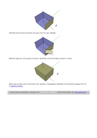 SketchUp solo necesita una línea mas para cerrar la caja. Dibújela.
Mientras haga clic en los puntos correctos, SketchUp cerrará los objetos 3D por sí mismo.
Ahora que ya sabe como crear formas 3D, aprenda a manipularlas utilizando la Herramienta Empujar/Tirar en
el siguiente tutorial.
Guía de Usuario de SketchUp 3.1: Bocetar en 3D © 2003 @Last Software, Inc. www.sketchup.com
 
