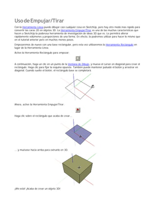 UsodeEmpujar/Tirar
Con la Herramienta Línea puede dibujar casi cualquier cosa en SketchUp, pero hay otro modo mas rápido para
convertir las caras 2D en objetos 3D. La Herramienta Empujar/Tirar es una de las muchas características que
hacen a SketchUp la poderosa herramienta de investigación de ideas 3D que es. Le permitirá alterar
rápidamente volúmenes y proporciones de una forma. En efecto, la podremos utilizar para hacer lo mismo que
en el tutorial anterior pero en muchos menos pasos.
Empezaremos de nuevo con una base rectangular, pero esta vez utilizaremos la Herramienta Rectángulo en
lugar de la Herramienta Línea.
Active la Herramienta Rectángulo para empezar:
A continuación, haga un clic en un punto de la Ventana de Dibujo, y mueva el cursor en diagonal para crear el
rectángulo. Haga clic para fijar la esquina opuesta. También puede mantener pulsado el botón y arrastrar en
diagonal. Cuando suelte el botón, el rectángulo base se completará.
Ahora, active la Herramienta Empujar/Tirar:
Haga clic sobre el rectángulo que acaba de crear...
... y muévase hacia arriba para extruirlo en 3D.
¡Ahí está! ¡Acaba de crear un objeto 3D!
 