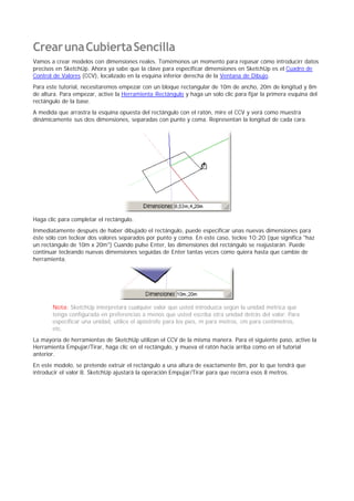 CrearunaCubiertaSencilla
Vamos a crear modelos con dimensiones reales. Tomémonos un momento para repasar cómo introducirr datos
precisos en SketchUp. Ahora ya sabe que la clave para especificar dimensiones en SketchUp es el Cuadro de
Control de Valores (CCV), localizado en la esquina inferior derecha de la Ventana de Dibujo.
Para este tutorial, necesitaremos empezar con un bloque rectangular de 10m de ancho, 20m de longitud y 8m
de altura. Para empezar, active la Herramienta Rectángulo y haga un solo clic para fijar la primera esquina del
rectángulo de la base.
A medida que arrastra la esquina opuesta del rectángulo con el ratón, mire el CCV y verá como muestra
dinámicamente sus dos dimensiones, separadas con punto y coma. Representan la longitud de cada cara.
Haga clic para completar el rectángulo.
Inmediatamente después de haber dibujado el rectángulo, puede especificar unas nuevas dimensiones para
éste sólo con teclear dos valores separados por punto y coma. En este caso, teclee 10;20 (que significa "haz
un rectángulo de 10m x 20m") Cuando pulse Enter, las dimensiones del rectángulo se reajustarán. Puede
continuar tecleando nuevas dimensiones seguidas de Enter tantas veces como quiera hasta que cambie de
herramienta.
Nota: SketchUp interpretará cualquier valor que usted introduzca según la unidad métrica que
tenga configurada en preferencias a menos que usted escriba otra unidad detrás del valor. Para
especificar una unidad, utilice el apóstrofe para los pies, m para metros, cm para centímetros,
etc.
La mayoría de herramientas de SketchUp utilizan el CCV de la misma manera. Para el siguiente paso, active la
Herramienta Empujar/Tirar, haga clic en el rectángulo, y mueva el ratón hacia arriba como en el tutorial
anterior.
En este modelo, se pretende extruir el rectángulo a una altura de exactamente 8m, por lo que tendrá que
introducir el valor 8. SketchUp ajustará la operación Empujar/Tirar para que recorra esos 8 metros.
 