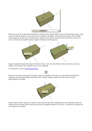Ahora que ya tiene la caja inicial construida, le aplicará una cubierta simple. Active la Herramienta Línea y vaya
a buscar el punto medio de una arista de la cara superior del objeto. Use la Ayuda Emergente 'Punto Medio'
para asegurarse de que tiene el punto exacto. Haga clic para ajustar el primer punto de la línea y mueva el
cursor a través de la superficie hasta el punto medio de la arista opuesta.
Haga el segundo clic para fijar el punto final de la línea. Con esta línea habrá creado una nueva arista que
divide la cara superior de su objeto en dos caras separadas.
A continuación, active la Herramienta Mover:
Mueva el cursor por encima de la línea que acaba de completar. Verá que si no hay nada seleccionado de
antemano, la Herramienta Mover percibirá como 'movible' cualquier geometría sobre la que se pose,
destacándola en amarillo.
Sitúese sobre la línea, haga clic y mueva el ratón hacia arriba. Para comprobar que está moviendo la línea en
sentido vertical, busque la línea azul de referencia y la Ayuda Emergente 'En el Eje'. Se formará la cumbrera de
una cubierta a dos aguas.
 