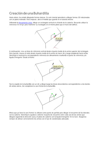 CreacióndeunaBuhardilla
Hasta ahora, ha estado dibujando formas básicas. En este tutorial aprenderá a dibujar formas 3D relacionadas
con un plano inclinado. Para empezar, abra el modelo que guardó en el tutorial anterior.
Utilizando la Herramienta Línea, dibuje un rectángulo vertical en el borde de la cubierta. Recuerde utilizar la
referencia 'En el Eje' para mantener su rectángulo en el mismo plano que el muro del edificio.
A continuación, cree un línea de referencia vertical desde el punto medio de la arista superior del rectángulo.
Para hacerlo, mueva el ratón desde el punto medio de la arista sin hacer clic y luego desplácelo hacia arriba.
SketchUp le mostrará la correspondiente referencia de alineamiento resaltando el punto de referencia y la
Ayuda Emergente 'Desde el Punto'.
Fije la cúspide de la buhardilla con un clic y dibuje luego las líneas descendentes correspondientes a los bordes
de ambos aleros. Así completará la cara frontal de la buhardilla.
Ahora que ya tiene la cara frontal, la utilizará como punto de partida para dibujar el encuentro de los laterales
con la cubierta. SketchUp le ayudará a obtener el punto de encuentro entre cada una de las aristas que
dibujará siguiendo la dirección azul y el plano de cubierta con la Ayuda Emergente 'En la Cara'. Asegúrese
siempre de alinear correctamente las aristas con el eje de coordenadas adecuado.
 