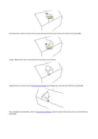 A continuación, utilice la misma técnica para bocetar las líneas que formen los aleros de la buhardilla.
Luego, dibuje líneas que conecten las intersecciones con el techo.
Seguramente necesitará usar la Herramienta Orbitar para dibujar las caras del otro lado de la buhardilla.
Para completar la buhardilla, active la Herramienta Eliminar y borre la línea innecesaria de la cara frontal de la
buhardilla.
 