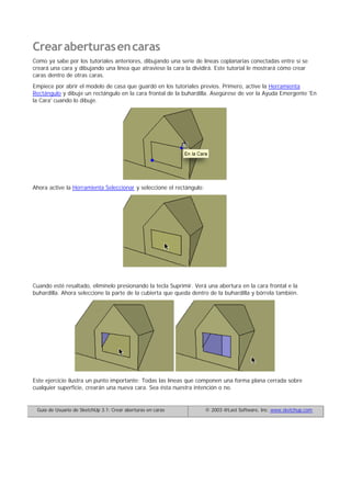 Crearaberturasencaras
Como ya sabe por los tutoriales anteriores, dibujando una serie de líneas coplanarias conectadas entre sí se
creará una cara y dibujando una línea que atraviese la cara la dividirá. Este tutorial le mostrará cómo crear
caras dentro de otras caras.
Empiece por abrir el modelo de casa que guardó en los tutoriales previos. Primero, active la Herramienta
Rectángulo y dibuje un rectángulo en la cara frontal de la buhardilla. Asegúrese de ver la Ayuda Emergente 'En
la Cara' cuando lo dibuje.
Ahora active la Herramienta Seleccionar y seleccione el rectángulo:
Cuando esté resaltado, elimínelo presionando la tecla Suprimir. Verá una abertura en la cara frontal e la
buhardilla. Ahora seleccione la parte de la cubierta que queda dentro de la buhardilla y bórrela también.
Este ejercicio ilustra un punto importante: Todas las líneas que componen una forma plana cerrada sobre
cualquier superficie, crearán una nueva cara. Sea ésta nuestra intención o no.
Guía de Usuario de SketchUp 3.1: Crear aberturas en caras © 2003 @Last Software, Inc. www.sketchup.com
 