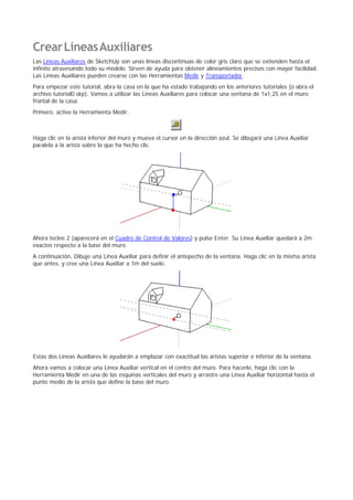 CrearLíneasAuxiliares
Las Líneas Auxiliares de SketchUp son unas líneas discontínuas de color gris claro que se extienden hasta el
infinito atravesando todo su modelo. Sirven de ayuda para obtener alineamientos precisos con mayor facilidad.
Las Líneas Auxiliares pueden crearse con las Herramientas Medir y Transportador.
Para empezar este tutorial, abra la casa en la que ha estado trabajando en los anteriores tutoriales (o abra el
archivo tutorial0.skp). Vamos a utilizar las Líneas Auxiliares para colocar una ventana de 1x1,25 en el muro
frontal de la casa.
Primero, active la Herramienta Medir:
Haga clic en la arista inferior del muro y mueva el cursor en la dirección azul. Se dibujará una Línea Auxiliar
paralela a la arista sobre la que ha hecho clic.
Ahora teclee 2 (aparecerá en el Cuadro de Control de Valores) y pulse Enter. Su Línea Auxiliar quedará a 2m
exactos respecto a la base del muro.
A continuación, Dibuje una Línea Auxiliar para definir el antepecho de la ventana. Haga clic en la misma arista
que antes, y cree una Línea Auxiliar a 1m del suelo.
Estas dos Líneas Auxiliares le ayudarán a emplazar con exactitud las aristas superior e inferior de la ventana.
Ahora vamos a colocar una Línea Auxiliar vertical en el centro del muro. Para hacerlo, haga clic con la
Herramienta Medir en una de las esquinas verticales del muro y arrastre una Línea Auxiliar horizontal hasta el
punto medio de la arista que define la base del muro.
 
