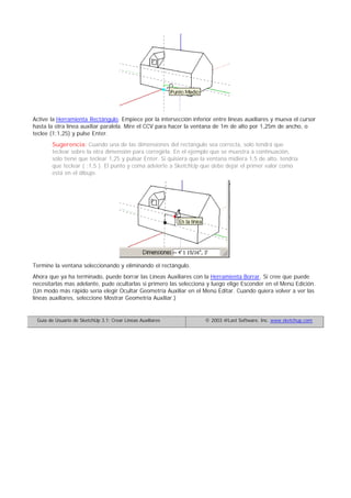 Active la Herramienta Rectángulo. Empiece por la intersección inferior entre líneas auxiliares y mueva el cursor
hasta la otra línea auxiliar paralela. Mire el CCV para hacer la ventana de 1m de alto por 1,25m de ancho, o
teclee (1;1,25) y pulse Enter.
Sugerencia: Cuando una de las dimensiones del rectángulo sea correcta, solo tendrá que
teclear sobre la otra dimensión para corregirla. En el ejemplo que se muestra a continuación,
solo tiene que teclear 1,25 y pulsar Enter. Si quisiera que la ventana midiera 1,5 de alto, tendría
que teclear ( ;1,5 ). El punto y coma advierte a SketchUp que debe dejar el primer valor como
está en el dibujo.
Termine la ventana seleccionando y eliminando el rectángulo.
Ahora que ya ha terminado, puede borrar las Líneas Auxiliares con la Herramienta Borrar. Si cree que puede
necesitarlas mas adelante, pude ocultarlas si primero las selecciona y luego elige Esconder en el Menú Edición.
(Un modo más rápido sería elegir Ocultar Geometría Auxiliar en el Menú Editar. Cuando quiera volver a ver las
líneas auxiliares, seleccione Mostrar Geometría Auxiliar.)
Guía de Usuario de SketchUp 3.1: Crear Líneas Auxiliares © 2003 @Last Software, Inc. www.sketchup.com
 