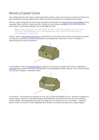 MoveryCopiarCaras
Este tutorial muestra cómo mover y copiar geometrías como las caras, pero tan solo se trata de una idea de la
gran variedad de cosas que podrá hacer cuando coordine herramientas con combinaciones de teclas.
Vamos a seguir trabajando con la casa que ha estado construyendo en el tutorial Crear Líneas Auxiliares (si no
lo guardó, abra el archivo Tutorial1.skp file). Debería ver una ventana rectangular en el muro frontal de la
casa. Vamos a moverla para alinearla con la buhardilla de arriba.
Nota: El acto de mantener una tecla pulsada mientras se aplica una operación se conoce como
uso de una Tecla Modificadora. Las Teclas Modificadoras más comunes de SketchUp son las
teclas Mayúsculas, Control y Alt.
Primero, active la Herramienta Seleccionar y seleccione los cuatro lados de la ventana. Una manera de hacerlo
es seleccionar una línea y manteniendo pulsada la tecla Mayúsculas, seleccionar el resto. El símbolo +/-
aparecerá junto al cursor de selección...
A continuación, active la Herramienta Mover y haga clic en una de las esquinas de la ventana. Utilizando la
referencia lineal, arrastre la ventana hasta alinearla con la buhardilla de arriba. Haga clic con el botón del ratón
otra vez para completar la operación mover.
Un momento... Necesitamos otra ventana en esta casa. En lugar de dibujarla de cero, ¿porque no copiamos la
ventana que ya tenemos hecha? Manteniendo seleccionadas las líneas de la ventana y con la herramienta
mover activada, mantenga pulsada la tecla Ctrl y haga clic en la ventana otra vez. (El símbolo + aparecerá
junto al cursor.) Al mover el cursor alejándolo de la ventana, arrastrará una copia de la ventana original.
 