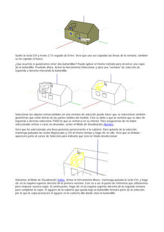 Suelte la tecla Ctrl y teclee 2,15 seguido de Enter. Verá que una vez copiadas las líneas de la ventana, también
se ha copiado el hueco.
¿Que ocurriría si quisiéramos tener dos buhardillas? Puede aplicar el mismo método para arrastrar una copia
de la buhardilla. Pruébelo ahora. Active la Herramienta Seleccionar y abra una "ventana" de selección de
izquierda a derecha marcando la buhardilla.
Seleccionar los objetos enmarcándolos en una ventana de selección puede hacer que se seleccionen también
geometrías que están detrás de las partes visibles del modelo. Esto se debe a que la ventana que se abre de
izquierda a derecha selecciona TODO lo que se enmarca en su interior. Para asegurarnos de no haber
seleccionado aristas o caras no deseadas, active el Modo de Visualización Alambre.
Verá que ha seleccionado una línea posterior perteneciente a la cubierta. Para quitarla de la selección,
mantenga pulsadas las teclas Mayúsculas y Ctrl al mismo tiempo y haga clic en ella. Verá que el símbolo -
aparecerá junto al cursor de Selección para indicarle que está en modo deseleccionar.
Volvamos al Modo de Visualización Sólido. Active la Herramienta Mover, mantenga pulsada la tecla Ctrl, y haga
clic en la esquina superior derecha de la primera ventana. Este va a ser el punto de referencia que utilizaremos
para empezar nuestra copia. A continuación, haga clic en la esquina superior derecha de la segunda ventana
para completar la copia. El agujero de la cubierta que queda bajo la buhardilla formará parte de la selección,
por lo que la copia practicará el agujero en la cubierta allá donde sitúe la buhardilla.
 