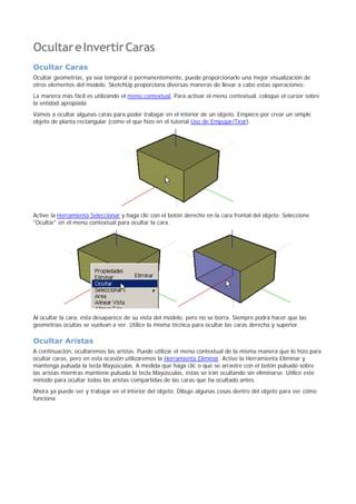 OcultareInvertirCaras
Ocultar Caras
Ocultar geometrías, ya sea temporal o permanentemente, puede proporcionarle una mejor visualización de
otros elementos del modelo. SketchUp proporciona diversas maneras de llevar a cabo estas operaciones:
La manera más fácil es utilizando el menú contextual. Para activar el menú contextual, coloque el cursor sobre
la entidad apropiada
Vamos a ocultar algunas caras para poder trabajar en el interior de un objeto. Empiece por crear un simple
objeto de planta rectangular (como el que hizo en el tutorial Uso de Empujar/Tirar).
Active la Herramienta Seleccionar y haga clic con el botón derecho en la cara frontal del objeto. Seleccione
"Ocultar" en el menú contextual para ocultar la cara.
Al ocultar la cara, ésta desaparece de su vista del modelo, pero no se borra. Siempre podrá hacer que las
geometrías ocultas se vuelvan a ver. Utilice la misma técnica para ocultar las caras derecha y superior.
Ocultar Aristas
A continuación, ocultaremos las aristas. Puede utilizar el menú contextual de la misma manera que lo hizo para
ocultar caras, pero en esta ocasión utilizaremos la Herramienta Eliminar. Active la Herramienta Eliminar y
mantenga pulsada la tecla Mayúsculas. A medida que haga clic o que se arrastre con el botón pulsado sobre
las aristas mientras mantiene pulsada la tecla Mayúsculas, éstas se irán ocultando sin eliminarse. Utilice este
método para ocultar todas las aristas compartidas de las caras que ha ocultado antes.
Ahora ya puede ver y trabajar en el interior del objeto. Dibuje algunas cosas dentro del objeto para ver cómo
funciona.
 