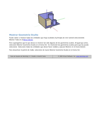Mostrar Geometría Oculta
Puede volver a mostrar todas las entidades que haya ocultado al principio de este tutorial seleccionando
Mostrar Todo en el Menú Edición.
Pero supongamos que lo que desea es mostrar tan sólo algunas de las geometrías ocultas. Al igual que antes,
seleccione Mostrar Geometría Oculta en el menú Ver. Se mostrarán las geometrías ocultas para que las pueda
seleccionar. Seleccione todas las entidades que desee hacer visibles y ejecute Mostrar en el menú Edición.
Para desactivar el patrón de malla, seleccione de nuevo Mostrar Geometría Oculta en el menú Ver.
Guía de Usuario de SketchUp 3.1: Ocultar e Invertir Caras © 2003 @Last Software, Inc. www.sketchup.com
 