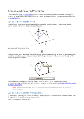 TomarMedidasconPrecisión
Las Herramientas Medir y Transportador pueden facilitarle información precisa de su modelo con muy poco
esfuerzo. Le proporcionarán longitudes, distancias y datos angulares referentes a las geometrías del modelo y
las Líneas Auxiliares.
Uso de la Herramienta Medir
Vamos a utilizar la Herramienta Medir para conocer la distancia entre dos puntos. Para empezar, abra el
archivo titulado Tutorial4.skp del directorio de tutoriales.
Ahora, active la Herramienta Medir:
Vamos a medir la altura del edificio. Mantenga pulsada la tecla Ctrl y seleccione un punto en una esquina de la
base de la estructura. Arrastre el cursor hacia arriba hasta que se muestre la línea de referencia roja con la
Ayuda Emergente 'Punto Final'.
Lea el número en el Cuadro de Control de Valores. Es de 20 pies? Si es así, ha tomado la medida
correctamente. La precisión del valor que se muestre se puede controlar desde la pestaña Unidades del cuadro
de diálogo Preferencias.
Nota: Manteniendo pulsada la tecla Ctrl mientras se utiliza la Herramienta Medir, no se crearán
Líneas Auxiliares.
Uso de la Herramienta Transportador
La Herramienta Transportador mide el ángulo entre dos líneas rectas. Vamos a utilizarla para averiguar el valor
de la pendiente de la cubierta de nuestra estructura.
Active la Herramienta Transportador.
 