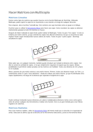HacerMatricesconMulticopia
Matrices Lineales
Existen varios tipos de matrices que pueden hacerse con la función Multicopia de SketchUp. Utilizando
Multicopia, podrá repetir la copia de un movimiento o una rotación a lo largo de cualquier dirección.
Para empezar, abra el archivo Tutorial8.skp. Este contiene una caja insertada como un grupo en el dibujo.
El primer paso es utilizar la Herramienta Mover para hacer una copia. Como recordará, las copias se obtienen
manteniendo pulsada la tecla Ctrl mientras se mueve.
Después de haber realizado la copia inicial, podrá realizar la Multicopia. Teclee 3x para "tres copias". A esto se
le llama una matriz externa, ya que extiende las copias mas allá de la distancia a la que se encuentra la copia
original. Puede seguir introduciendo nuevos valores de matriz. Teclee 4x para "cuatro copias". SketchUp
actualizará la copia.
Debe saber que, en cualquier momento, también puede introducir por teclado la distancia entre copias. Con
ello no variará la cantidad de copias, si no que simplemente reajustará el espacio que las separa. Ambas
posibilidades le permitirán realizar pruebas con las matrices con facilidad. Teclee una distancia de 3m y fíjese
en el resultado.
Ahora, pasemos de una matriz externa a una matriz interna. Primero, teclee una distancia mayor, de 10m, y a
continuación teclee 5/ para "cinco divisiones". Acaba de realizar una matriz interna, ya que ha distribuido cinco
copias equidistantes a lo largo de la distancia que separaba el original de la copia.
Puede continuar tecleando nuevas distancias y/o valores multiplicadores/divisores tantas veces como quiera
antes de activar cualquier otra herramienta o realizar otra función. Este es un gran método para crear hileras
regulares de columnas.
Matrices Radiales
Para crear matrices radiales, utilice la Herramienta Rotar del mismo modo que se describe en el apartado de
arriba. Seleccione la última caja de la derecha con la Herramienta Seleccionar y active la Herramienta Rotar.
 