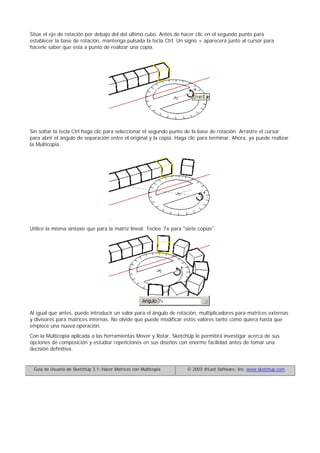 Sitúe el eje de rotación por debajo del del último cubo. Antes de hacer clic en el segundo punto para
establecer la base de rotación, mantenga pulsada la tecla Ctrl. Un signo + aparecerá junto al cursor para
hacerle saber que está a punto de realizar una copia.
Sin soltar la tecla Ctrl haga clic para seleccionar el segundo punto de la base de rotación. Arrastre el cursor
para abrir el ángulo de separación entre el original y la copia. Haga clic para terminar. Ahora, ya puede realizar
la Multicopia.
Utilice la misma sintaxis que para la matriz lineal: Teclee 7x para "siete copias".
Al igual que antes, puede introducir un valor para el ángulo de rotación, multiplicadores para matrices externas
y divisores para matrices internas. No olvide que puede modificar estos valores tanto como quiera hasta que
empiece una nueva operación.
Con la Multicopia aplicada a las herramientas Mover y Rotar, SketchUp le permitirá investigar acerca de sus
opciones de composición y estudiar repeticiones en sus diseños con enorme facilidad antes de tomar una
decisión definitiva.
Guía de Usuario de SketchUp 3.1: Hacer Matrices con Multicopia © 2003 @Last Software, Inc. www.sketchup.com
 
