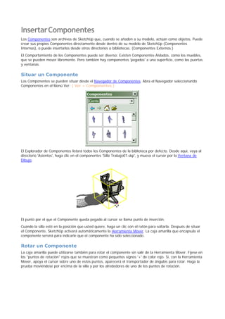 InsertarComponentes
Los Componentes son archivos de SketchUp que, cuando se añaden a su modelo, actúan como objetos. Puede
crear sus propios Componentes directamente desde dentro de su modelo de SketchUp (Componentes
Internos), o puede insertarlos desde otros directorios o bibliotecas. (Componentes Externos.)
El Comportamiento de los Componentes puede ser diverso: Existen Componentes Aislados, como los muebles,
que se pueden mover libremente. Pero también hay componentes 'pegados' a una superficie, como las puertas
y ventanas.
Situar un Componente
Los Componentes se pueden situar desde el Navegador de Componentes. Abra el Navegador seleccionando
Componentes en el Menú Ver: ( Ver > Componentes )
El Explorador de Componentes listará todos los Componentes de la biblioteca por defecto. Desde aquí, vaya al
directorio 'Asientos', haga clic en el componentes 'Silla Trabajo01.skp', y mueva el cursor por la Ventana de
Dibujo.
El punto por el que el Componente queda pegado al cursor se llama punto de inserción.
Cuando la silla esté en la posición que usted quiere, haga un clic con el ratón para soltarla. Después de situar
el Componente, SketchUp activará automáticamente la Herramienta Mover. La caja amarilla que encapsula el
componente servirá para indicarle que el componente ha sido seleccionado.
Rotar un Componente
La caja amarilla puede utilizarse también para rotar el componente sin salir de la Herramienta Mover. Fíjese en
los "puntos de rotación" rojos que se muestran como pequeños signos '+' de color rojo. Si, con la Herramienta
Mover, apoya el cursor sobre uno de estos puntos, aparecerá el transportador de ángulos para rotar. Haga la
prueba moviéndose por encima de la silla y por los alrededores de uno de los puntos de rotación.
 