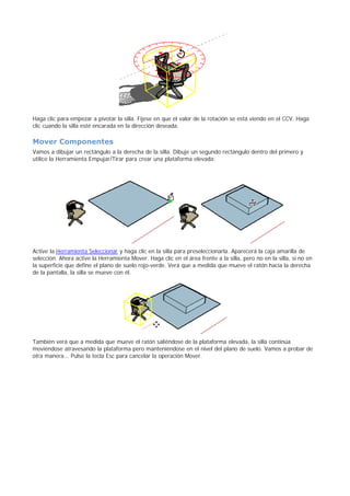 Haga clic para empezar a pivotar la silla. Fíjese en que el valor de la rotación se está viendo en el CCV. Haga
clic cuando la silla esté encarada en la dirección deseada.
Mover Componentes
Vamos a dibujar un rectángulo a la derecha de la silla. Dibuje un segundo rectángulo dentro del primero y
utilice la Herramienta Empujar/Tirar para crear una plataforma elevada:
Active la Herramienta Seleccionar y haga clic en la silla para preseleccionarla. Aparecerá la caja amarilla de
selección. Ahora active la Herramienta Mover. Haga clic en el área frente a la silla, pero no en la silla, si no en
la superficie que define el plano de suelo rojo-verde. Verá que a medida que mueve el ratón hacia la derecha
de la pantalla, la silla se mueve con él.
También verá que a medida que mueve el ratón saliéndose de la plataforma elevada, la silla continúa
moviéndose atravesando la plataforma pero manteniéndose en el nivel del plano de suelo. Vamos a probar de
otra manera... Pulse la tecla Esc para cancelar la operación Mover.
 