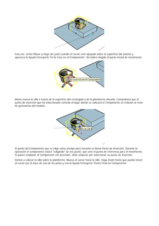 Esta vez, active Mover y haga clic justo cuando el cursor esté apoyado sobre la superficie del asiento y
aparezca la Ayuda Emergente 'En la Cara en el Componente'. Así habrá elegido el punto inicial de movimiento.
Ahora mueva la silla a través de la superficie del rectángulo y de la plataforma elevada. Comprobará que el
punto de inserción que ha seleccionado controla el lugar donde se colocará el Componente en relación al resto
de geometrías del modelo...
El punto del Componente que se elige como anclaje para moverlo se llama Punto de Inserción. Durante la
operación el componente estará "colgando" de ese punto, que será el punto de referencia para el movimiento.
Si quiere emplazar el Componente con precisión, debe empezar por seleccionar su punto de inserción.
Vamos a colocar la silla sobre la plataforma. Mueva el cursor hacia la silla. Haga Zoom hasta que pueda mover
el cursor por la base de una de las patas y vea la Ayuda Emergente 'Punto Final en Componente'.
 