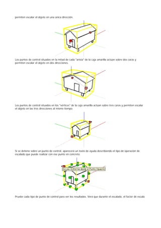 permiten escalar el objeto en una única dirección.
Los puntos de control situados en la mitad de cada "arista" de la caja amarilla actúan sobre dos caras y
permiten escalar el objeto en dos direcciones.
Los puntos de control situados en los "vértices" de la caja amarilla actúan sobre tres caras y permiten escalar
el objeto en las tres direcciones al mismo tiempo.
Si se detiene sobre un punto de control, aparecerá un texto de ayuda describiendo el tipo de operación de
escalado que puede realizar con ese punto en concreto.
Pruebe cada tipo de punto de control para ver los resultados. Verá que durante el escalado, el factor de escala
 