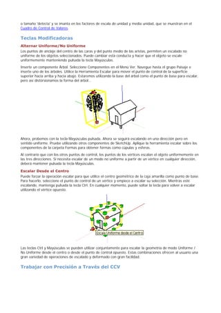 o tamaño 'detecta' y se imanta en los factores de escala de unidad y media unidad, que se muestran en el
Cuadro de Control de Valores.
Teclas Modificadoras
Alternar Uniforme/No Uniforme
Los puntos de anclaje del centro de las caras y del punto medio de las aristas, permiten un escalado no
uniforme de los objetos seleccionados. Puede cambiar esta conducta y hacer que el objeto se escale
uniformemente manteniendo pulsada la tecla Mayúsculas.
Inserte un componente Árbol. Seleccione Componentes en el Menú Ver. Navegue hasta el grupo Paisaje e
inserte uno de los árboles. Utilice la Herramienta Escalar para mover el punto de control de la superficie
superior hacia arriba y hacia abajo. Estaremos utilizando la base del árbol como el punto de base para escalar,
pero así distorsionamos la forma del árbol...
Ahora, probemos con la tecla Mayúsculas pulsada. Ahora se seguirá escalando en una dirección pero en
sentido uniforme. Pruebe utilizando otros componentes de SketchUp. Aplique la herramienta escalar sobre los
componentes de la carpeta Formas para obtener formas como cúpulas y esferas.
Al contrario que con los otros puntos de control, los puntos de los vértices escalan el objeto uniformemente en
las tres direcciones. Si necesita escalar de un modo no uniforme a partir de un vértice en cualquier dirección,
deberá mantener pulsada la tecla Mayúsculas.
Escalar Desde el Centro
Puede forzar la operación escalar para que utilice el centro geométrico de la caja amarilla como punto de base.
Para hacerlo, seleccione el punto de control de un vértice y empiece a escalar su selección. Mientras esté
escalando, mantenga pulsada la tecla Ctrl. En cualquier momento, puede soltar la tecla para volver a escalar
utilizando el vértice opuesto.
Las teclas Ctrl y Mayúsculas se pueden utilizar conjuntamente para escalar la geometría de modo Uniforme /
No Uniforme desde el centro o desde el punto de control opuesto. Estas combinaciones ofrecen al usuario una
gran variedad de operaciones de escalado y deformado con gran facilidad.
Trabajar con Precisión a Través del CCV
 