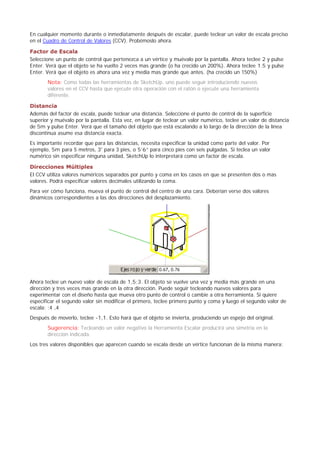 En cualquier momento durante o inmediatamente después de escalar, puede teclear un valor de escala preciso
en el Cuadro de Control de Valores (CCV). Probémoslo ahora.
Factor de Escala
Seleccione un punto de control que pertenezca a un vértice y muévalo por la pantalla. Ahora teclee 2 y pulse
Enter. Verá que el objeto se ha vuelto 2 veces mas grande (o ha crecido un 200%). Ahora teclee 1.5 y pulse
Enter. Verá que el objeto es ahora una vez y media mas grande que antes. (ha crecido un 150%)
Nota: Como todas las herramientas de SketchUp, uno puede seguir introduciendo nuevos
valores en el CCV hasta que ejecute otra operación con el ratón o ejecute una herramienta
diferente.
Distancia
Además del factor de escala, puede teclear una distancia. Seleccione el punto de control de la superficie
superior y muévalo por la pantalla. Esta vez, en lugar de teclear un valor numérico, teclee un valor de distancia
de 5m y pulse Enter. Verá que el tamaño del objeto que está escalando a lo largo de la dirección de la línea
discontinua asume esa distancia exacta.
Es importante recordar que para las distancias, necesita especificar la unidad como parte del valor. Por
ejemplo, 5m para 5 metros, 3' para 3 pies, o 5’6” para cinco pies con seis pulgadas. Si teclea un valor
numérico sin especificar ninguna unidad, SketchUp lo interpretará como un factor de escala.
Direcciones Múltiples
El CCV utiliza valores numéricos separados por punto y coma en los casos en que se presenten dos o mas
valores. Podrá especificar valores decimales utilizando la coma.
Para ver cómo funciona, mueva el punto de control del centro de una cara. Deberían verse dos valores
dinámicos correspondientes a las dos direcciones del desplazamiento.
Ahora teclee un nuevo valor de escala de 1,5;3. El objeto se vuelve una vez y media más grande en una
dirección y tres veces mas grande en la otra dirección. Puede seguir tecleando nuevos valores para
experimentar con el diseño hasta que mueva otro punto de control o cambie a otra herramienta. Si quiere
especificar el segundo valor sin modificar el primero, teclee primero punto y coma y luego el segundo valor de
escala: ;4 ,4
Después de moverlo, teclee -1,1. Esto hará que el objeto se invierta, produciendo un espejo del original.
Sugerencia: Tecleando un valor negativo la Herramienta Escalar producirá una simetría en la
dirección indicada.
Los tres valores disponibles que aparecen cuando se escala desde un vértice funcionan de la misma manera:
 