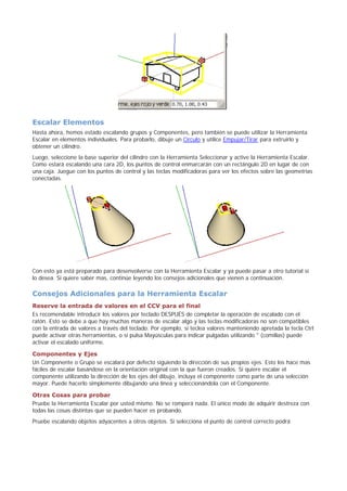 Escalar Elementos
Hasta ahora, hemos estado escalando grupos y Componentes, pero también se puede utilizar la Herramienta
Escalar en elementos individuales. Para probarlo, dibuje un Círculo y utilice Empujar/Tirar para extruirlo y
obtener un cilindro.
Luego, seleccione la base superior del cilindro con la Herramienta Seleccionar y active la Herramienta Escalar.
Como estará escalando una cara 2D, los puntos de control enmarcarán con un rectángulo 2D en lugar de con
una caja. Juegue con los puntos de control y las teclas modificadoras para ver los efectos sobre las geometrías
conectadas.
Con esto ya está preparado para desenvolverse con la Herramienta Escalar y ya puede pasar a otro tutorial si
lo desea. Si quiere saber mas, continúe leyendo los consejos adicionales que vienen a continuación.
Consejos Adicionales para la Herramienta Escalar
Reserve la entrada de valores en el CCV para el final
Es recomendable introducir los valores por teclado DESPUÉS de completar la operación de escalado con el
ratón. Esto se debe a que hay muchas maneras de escalar algo y las teclas modificadoras no son compatibles
con la entrada de valores a través del teclado. Por ejemplo, si teclea valores manteniendo apretada la tecla Ctrl
puede activar otras herramientas, o si pulsa Mayúsculas para indicar pulgadas utilizando " (comillas) puede
activar el escalado uniforme.
Componentes y Ejes
Un Componente o Grupo se escalará por defecto siguiendo la dirección de sus propios ejes. Esto los hace mas
fáciles de escalar basándose en la orientación original con la que fueron creados. Si quiere escalar el
componente utilizando la dirección de los ejes del dibujo, incluya el componente como parte de una selección
mayor. Puede hacerlo simplemente dibujando una línea y seleccionándola con el Componente.
Otras Cosas para probar
Pruebe la Herramienta Escalar por usted mismo. No se romperá nada. El único modo de adquirir destreza con
todas las cosas distintas que se pueden hacer es probando.
Pruebe escalando objetos adyacentes a otros objetos. Si selecciona el punto de control correcto podrá
 