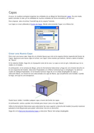 Capas
A veces, le resultará ventajoso organizar las entidades de un dibujo de SketchUp por capas. De este modo,
podrá controlar el color y/o la visibilidad de muchas entidades de forma inmediata y de una vez.
Para empezar, abra el archivo Tutorial9.skp de la carpeta Tutorials.
Las Capas se crean utilizando el Gestor de Capas. Ábralo seleccionando 'Capas' en el Menú Ver.
Crear una Nueva Capa
Para crear una nueva capa, haga clic en el botón Nuevo que está en la esquina inferior izquierda del Gestor de
Capas. Aparecerá una nueva capa en la lista, con Capa1 como nombre por defecto. Vamos a darle el nombre
de "Muros".
En la columna Visible, haga clic en el pequeño icono de la casa. La capa se verá en gris, indicando que no es
visible en el modelo.
A continuación, en la ventana de dibujo, active la Herramienta Seleccionar y haga clic con el botón derecho en
la cara izquierda del modelo. Seleccione Propiedades en el Menú Contextual que se desplegará. Se abrirá el
cuadro de diálogo Propiedades. En la Pestaña General, haga clic en el campo desplegable de capas y
seleccione Muros. Se moverá la cara seleccionada a la capa de Muros, que actualmente está invisible. Cuando
lo haga, verá que la cara desaparece.
Puede hacer visible / invisible cualquier capa a través del Gestor de capas.
A continuación, vamos a probar otro método para mover caras a la capa 'Muros'.
Utilice la Herramienta Seleccionar para seleccionar las caras superior y derecha del modelo (recuerde mantener
pulsada la tecla Mayúsculas para poder seleccionar mas de un elemento).
Haga clic en la Barra de Herramienta Capas y seleccione 'Muros' del campo desplegable.
 