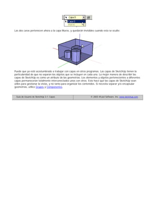 Las dos caras pertenecen ahora a la capa Muros, y quedarán invisibles cuando esta se oculte:
Puede que ya esté acostumbrado a trabajar con capas en otros programas. Las capas de SketchUp tienen la
particularidad de que no separan los objetos que se incluyen en cada una. La mejor manera de describir las
capas de SketchUp es como un atributo de las geometrías. Los elementos y objetos pertenecientes a diferentes
capas permanecerán totalmente interconectados unos con otros. Esto hace que las capas de SketchUp sean
útiles para gestionar la vistas, y no tanto para organizar los contenidos. Si necesita separar y/o encapsular
geometrías, utilice Grupos y Componentes.
Guía de Usuario de SketchUp 3.1: Capas © 2003 @Last Software, Inc. www.sketchup.com
 