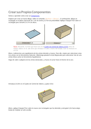 CrearsusPropiosComponentes
Vamos a aprender como crear un Componente.
Empiece por crear un nuevo dibujo. Utilice el comando (Archivo > Nuevo ). A continuación, dibuje un
rectángulo en el plano rojo/verde de 1,5m de ancho y 0,75m de profundidad. Aplique Empujar/Tirar sobre el
rectángulo para extruirlo a 0,7m de altura.
Nota: Recuerde, no tiene que hacer clic en el Cuadro de Control de Valores (CCV) antes de
teclear valores en él, solo tiene que introducir el valor a través del teclado. Éste se mostrará en
el CCV.
Ahora, realizaremos una equidistancia de las aristas laterales y trasera. Para ello, empice por seleccionar estas
tres aristas con la Herramienta Selección. (Mantenga pulsada la tecla Mayúsculas para seleccionar más de una
arista) Ahora active la Herramienta Equidistancia.
Haga clic sobre cualquiera de las aristas destacadas, y mueva el cursor hacia el interior de la cara.
Introduzca 0,25m en el Cuadro de Control de Valores, y pulse Enter.
Ahora, aplique Empujar/Tirar sobre la nueva cara rectangular que ha obtenido y extrúyala 0,2m hacia abajo.
Acaba de modelar un sofá sencillo.
 