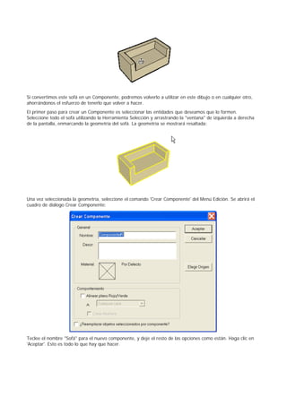 Si convertimos este sofá en un Componente, podremos volverlo a utilizar en este dibujo o en cualquier otro,
ahorrándonos el esfuerzo de tenerlo que volver a hacer.
El primer paso para crear un Componente es seleccionar las entidades que deseamos que lo formen.
Seleccione todo el sofá utilizando la Herramienta Selección y arrastrando la "ventana" de izquierda a derecha
de la pantalla, enmarcando la geometría del sofá. La geometría se mostrará resaltada:
Una vez seleccionada la geometría, seleccione el comando 'Crear Componente' del Menú Edición. Se abrirá el
cuadro de diálogo Crear Componente:
Teclee el nombre "Sofá" para el nuevo componente, y deje el resto de las opciones como están. Haga clic en
'Aceptar'. Esto es todo lo que hay que hacer.
 