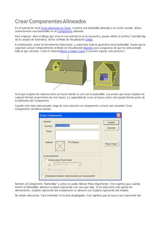 CrearComponentesAlineados
En el tutorial de inicio Crear Aberturas en Caras, creamos una buhardilla alineada a un techo sencillo. Ahora
convertiremos esta buhardilla en un Componente alineado.
Para empezar, abra el dibujo que creó en ese tutorial (si no lo encuentra, puede utilizar el archivo Tutorial0.skp
de la carpeta de tutoriales). Active el Modo de Visualización Sólido.
A continuación, active la Herramienta Seleccionar, y seleccione toda la geometría de la buhardilla. Puede que le
vaya bien activar temporalmente el Modo de Visualización Alambre para asegurarse de que ha seleccionado
todo lo que necesita. ( Vea el Tutorial Mover y Copiar Caras si necesita repasar este proceso.)
Verá que el plano de cubierta tiene un hueco donde se une con la buhardilla. Las aristas que tocan el plano de
cubierta forman el perímetro de este hueco. La capacidad de crear un hueco como este puede formar parte de
la definición del Componente.
Cuando esté todo seleccionado, haga de esta selección un componente a través del comando 'Crear
Componente' del Menú Edición.
Nombre al Componente "Buhardilla" y active la casilla 'Alinear Plano Rojo/Verde'. Esto significa que cuando
inserte la Buhardilla, alineará su plano rojo/verde a la cara que elija. Si no selecciona esta opción de
alineamiento, el plano rojo/verde del componente se alineará con el plano rojo/verde del modelo.
No olvide seleccionar 'Cara Inclinada' en la lista desplegable. Esto significa que la nueva cara roja/verde del
 