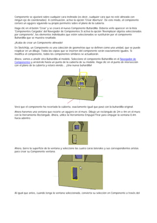 Componente se ajustará sobre cualquier cara inclinada (es decir, cualquier cara que no esté alineada con
ningun eje de coordenadas). A continuación, active la opción 'Crear Abertura'. De este modo, el componente
cortará un agujero siguiendo su propio perímetro sobre el plano de la cubierta.
Haga clic en el botón 'Crear' y se creará el nuevo Componente Buhardilla. Debería verlo aparecer en la lista
'Componentes Cargados' del Navegador de Componentes.Si activa la opción 'Reemplazar objetos seleccionados
por componente', los elementos individuales que estén seleccionados se sustituirán por el componente
Buhardilla que se muestra resaltado.
¡Acaba de crear un Componente alineado!
En SketchUp, un Componente es una colección de geometrías que se definen como una unidad, que se puede
reaplicar en un dibujo. Todas las cópias que se inserten del componente serán exactamente iguales. Si
modifica el componente, todos los componentes similares se actualizarán.
Ahora, vamos a añadir otra Buhardilla al modelo. Seleccione el componente Buhardilla en el Navegador de
Componentes y arrástrelo hasta un punto de la cubierta de su modelo. Haga clic en el punto de intersección
con el plano de la cubierta y estará viendo... ¡Una nueva buhardilla!
Verá que el componente ha recortado la cubierta, exactamente igual que pasó con la buhardilla original.
Ahora haremos una ventana que recorte un agujero en el muro. Dibuje un rectángulo de 2m x 4m en el muro
con la Herramienta Rectángulo. Ahora, utilice la Herramienta Empujar/Tirar para empujar la ventana 0,4m
hacia adentro:
Ahora, borre la superfície de la ventana y seleccione las cuatro caras laterales y sus correspondientes aristas
para crear su Componente ventana.
Al igual que antes, cuando tenga la ventana seleccionada, convierta su selección en Componente a través del
 