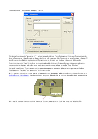 comando 'Crear Componente' del Menú Edición.
Nombre al componente "Ventana_01" y active la casilla 'Alinear Plano Rojo/Verde'. Esto significa que cuando
inserte la ventana, ésta alineará su plano rojo/verde a la cara que elija. Recuerde, si no selecciona esta opción
de alineamiento, el plano rojo/verde del Componente se alineará con el plano rojo/verde del modelo.
Seleccione también 'Cara Vertical' en el menú desplegable. Esto significa que la cara roja/verde del nuevo
componente se ajustará sobre las caras verticales. Asegúrese de activar la casilla 'Crear Abertura'.
Haga clic en el botón 'Crear' para crear su nuevo Componente ventana. Debería verlo aparecer en la lista
'Componentes Cargados' del Navegador de Componentes.
Ahora, ya está en disposición de aplicar la nueva ventana al modelo. Seleccione el componente ventana en el
Navegador de Componentes y arrástrelo hasta un punto del muro de su modelo alineado con la otra ventana.
Verá que la ventana ha recortado un hueco en el muro, exactamente igual que pasó con la buhardilla.
 
