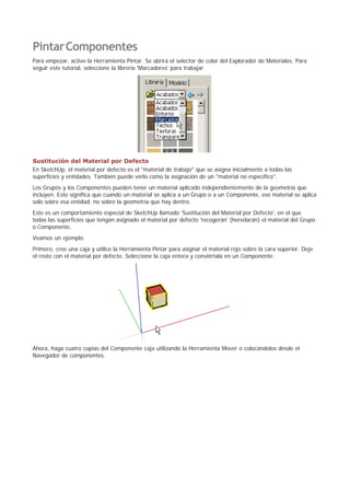 PintarComponentes
Para empezar, active la Herramienta Pintar. Se abrirá el selector de color del Explorador de Materiales. Para
seguir este tutorial, seleccione la librería 'Marcadores' para trabajar.
Sustitución del Material por Defecto
En SketchUp, el material por defecto es el "material de trabajo" que se asigna inicialmente a todas las
superficies y entidades. También puede verlo como la asignación de un "material no específico".
Los Grupos y los Componentes pueden tener un material aplicado independientemente de la geometría que
incluyen. Esto significa que cuando un material se aplica a un Grupo o a un Componente, ese material se aplica
solo sobre esa entidad, no sobre la geometría que hay dentro.
Este es un comportamiento especial de SketchUp llamado 'Sustitución del Material por Defecto', en el que
todas las superficies que tengan asignado el material por defecto 'recogerán' (heredarán) el material del Grupo
o Componente.
Veamos un ejemplo.
Primero, cree una caja y utilice la Herramienta Pintar para asignar el material rojo sobre la cara superior. Deje
el resto con el material por defecto. Seleccione la caja entera y conviértala en un Componente.
Ahora, haga cuatro copias del Componente caja utilizando la Herramienta Mover o colocándolos desde el
Navegador de componentes.
 
