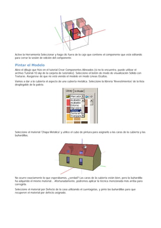 Active la Herramienta Seleccionar y haga clic fuera de la caja que contiene el componente que está editando
para cerrar la sesión de edición del componente.
Pintar el Modelo
Abra el dibujo que hizo en el tutorial Crear Componentes Alineados (si no lo encuentra, puede utilizar el
archivo Tutorial-10.skp de la carpeta de tutoriales). Seleccione el botón de modo de visualización Sólido con
Texturas. Asegúrese de que no está viendo el modelo en modo Líneas Ocultas.
Vamos a dar a la cubierta el aspecto de una cubierta metálica. Seleccione la librería 'Revestimientos' de la lista
desplegable de la paleta.
Seleccione el material 'Chapa Metálica' y utilice el cubo de pintura para asignarlo a las caras de la cubierta y las
buhardillas.
No ocurre exactamente lo que esperábamos, ¿verdad? Las caras de la cubierta están bien, pero la buhardilla
ha adquirido el mismo material... Afortunadamente, podremos aplicar la técnica mencionada más arriba para
corregirla.
Seleccione el material por Defecto de la casa utilizando el cuentagotas, y pinte las buhardillas para que
recuperen el material por defecto asignado.
 