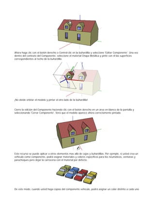 Ahora haga clic con el botón derecho o Control-clic en la buhardilla y seleccione 'Editar Componente'. Una vez
dentro del contexto del Componente, seleccione el material Chapa Metálica y pinte con él las superficies
correspondientes al techo de la buhardilla.
¡No olvide orbitar el modelo y pintar el otro lado de la buhardilla!
Cierre la edición del Componente haciendo clic con el botón derecho en un área en blanco de la pantalla y
seleccionando 'Cerrar Componente'. Verá que el modelo aparece ahora correctamente pintado.
Este recurso se puede aplicar a otros elementos mas allá de cajas y buhardillas. Por ejemplo, si usted crea un
vehículo como componente, podrá asignar materiales y colores específicos para los neumáticos, ventanas y
parachoques pero dejar la carrocería con el material por defecto.
De este modo, cuando usted haga copias del componente vehículo, podrá asignar un color distinto a cada uno
 