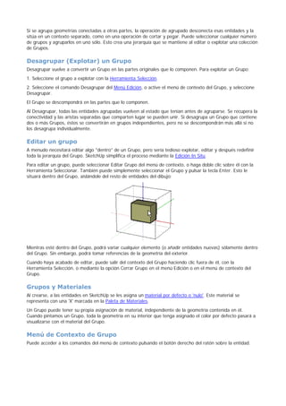 Si se agrupa geometrías conectadas a otras partes, la operación de agrupado desconecta esas entidades y la
sitúa en un contexto separado, como en una operación de cortar y pegar. Puede seleccionar cualquier número
de grupos y agruparlos en uno sólo. Esto crea una jerarquía que se mantiene al editar o explotar una colección
de Grupos.
Desagrupar (Explotar) un Grupo
Desagrupar vuelve a convertir un Grupo en las partes originales que lo componen. Para explotar un Grupo:
1. Seleccione el grupo a explotar con la Herramienta Selección.
2. Seleccione el comando Desagrupar del Menú Edición, o active el menú de contexto del Grupo, y seleccione
Desagrupar.
El Grupo se descompondrá en las partes que lo componen.
Al Desagrupar, todas las entidades agrupadas vuelven al estado que tenían antes de agruparse. Se recupera la
conectividad y las aristas separadas que comparten lugar se pueden unir. Si desagrupa un Grupo que contiene
dos o más Grupos, éstos se convertirán en grupos independientes, pero no se descompondrán más allá si no
los desagrupa individualmente.
Editar un grupo
A menudo necesitará editar algo "dentro" de un Grupo, pero sería tedioso explotar, editar y después redefinir
toda la jerarquía del Grupo. SketchUp simplifica el proceso mediante la Edición In Situ.
Para editar un grupo, puede seleccionar Editar Grupo del menú de contexto, o haga doble clic sobre él con la
Herramienta Seleccionar. También puede simplemente seleccionar el Grupo y pulsar la tecla Enter. Esto le
situará dentro del Grupo, aislándole del resto de entidades del dibujo:
Mientras esté dentro del Grupo, podrá variar cualquier elemento (o añadir entidades nuevas) sólamente dentro
del Grupo. Sin embargo, podrá tomar referencias de la geometría del exterior.
Cuando haya acabado de editar, puede salir del contexto del Grupo haciendo clic fuera de él, con la
Herramienta Selección, o mediante la opción Cerrar Grupo en el menú Edición o en el menú de contexto del
Grupo.
Grupos y Materiales
Al crearse, a las entidades en SketchUp se les asigna un material por defecto o 'nulo'. Este material se
representa con una 'X' marcada en la Paleta de Materiales.
Un Grupo puede tener su propia asignación de material, independiente de la geometría contenida en él.
Cuando pintamos un Grupo, toda la geometría en su interior que tenga asignado el color por defecto pasará a
visualizarse con el material del Grupo.
Menú de Contexto de Grupo
Puede acceder a los comandos del menú de contexto pulsando el botón derecho del ratón sobre la entidad.
 