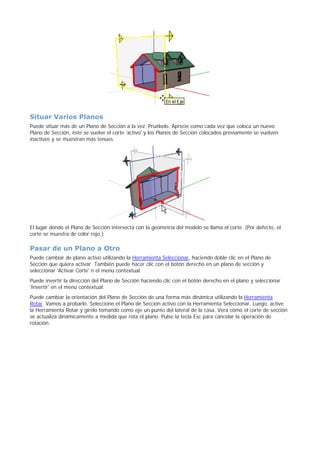 Situar Varios Planos
Puede situar más de un Plano de Sección a la vez. Pruébelo. Aprecie como cada vez que coloca un nuevo
Plano de Sección, éste se vuelve el corte 'activo' y los Planos de Sección colocados previamente se vuelven
inactivos y se muestran más tenues.
El lugar donde el Plano de Sección intersecta con la geometría del modelo se llama el corte. (Por defecto, el
corte se muestra de color rojo.)
Pasar de un Plano a Otro
Puede cambiar de plano activo utilizando la Herramienta Seleccionar, haciendo doble clic en el Plano de
Sección que quiera activar. También puede hacer clic con el botón derecho en un plano de sección y
seleccionar 'Activar Corte' n el menú contextual.
Puede invertir la dirección del Plano de Sección haciendo clic con el botón derecho en el plano y seleccionar
'Invertir' en el menú contextual.
Puede cambiar la orientación del Plano de Sección de una forma más dinámica utilizando la Herramienta
Rotar. Vamos a probarlo. Seleccione el Plano de Sección activo con la Herramienta Seleccionar. Luego, active
la Herramienta Rotar y gírelo tomando como eje un punto del lateral de la casa. Verá cómo el corte de sección
se actualiza dinámicamente a medida que rota el plano. Pulse la tecla Esc para cancelar la operación de
rotación.
 