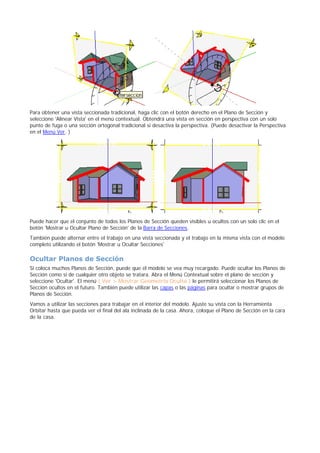 Para obtener una vista seccionada tradicional, haga clic con el botón derecho en el Plano de Sección y
seleccione 'Alinear Vista' en el menú contextual. Obtendrá una vista en sección en perspectiva con un solo
punto de fuga o una sección ortogonal tradicional si desactiva la perspectiva. (Puede desactivar la Perspectiva
en el Menú Ver. )
Puede hacer que el conjunto de todos los Planos de Sección queden visibles u ocultos con un solo clic en el
botón 'Mostrar u Ocultar Plano de Sección' de la Barra de Secciones.
También puede alternar entre el trabajo en una vista seccionada y el trabajo en la misma vista con el modelo
completo utilizando el botón 'Mostrar u Ocultar Secciones'
Ocultar Planos de Sección
Si coloca muchos Planos de Sección, puede que el modelo se vea muy recargado. Puede ocultar los Planos de
Sección como si de cualquier otro objeto se tratara. Abra el Menú Contextual sobre el plano de sección y
seleccione 'Ocultar'. El menú ( Ver > Mostrar Geometría Oculta ) le permitirá seleccionar los Planos de
Sección ocultos en el futuro. También puede utilizar las capas o las páginas para ocultar o mostrar grupos de
Planos de Sección.
Vamos a utilizar las secciones para trabajar en el interior del modelo. Ajuste su vista con la Herramienta
Orbitar hasta que pueda ver el final del ala inclinada de la casa. Ahora, coloque el Plano de Sección en la cara
de la casa.
 